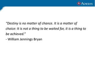 “Destiny is no matter of chance. It is a matter of
choice: It is not a thing to be waited for, it is a thing to
be achieved.”
- William Jennings Bryan
 