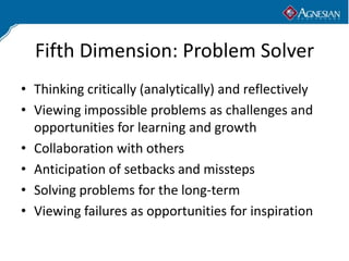 Fifth Dimension: Problem Solver
• Thinking critically (analytically) and reflectively
• Viewing impossible problems as challenges and
  opportunities for learning and growth
• Collaboration with others
• Anticipation of setbacks and missteps
• Solving problems for the long-term
• Viewing failures as opportunities for inspiration
 