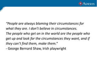 “People are always blaming their circumstances for
what they are. I don’t believe in circumstances.
The people who get on in the world are the people who
get up and look for the circumstances they want, and if
they can’t find them, make them.”
- George Bernard Shaw, Irish playwright
 