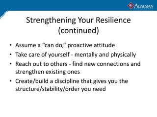 Strengthening Your Resilience
              (continued)
• Assume a “can do,” proactive attitude
• Take care of yourself - mentally and physically
• Reach out to others - find new connections and
  strengthen existing ones
• Create/build a discipline that gives you the
  structure/stability/order you need
 