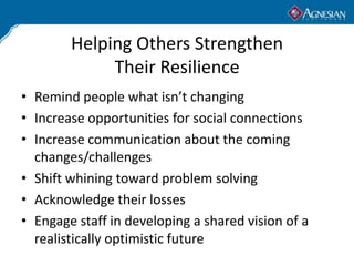 Helping Others Strengthen
             Their Resilience
• Remind people what isn’t changing
• Increase opportunities for social connections
• Increase communication about the coming
  changes/challenges
• Shift whining toward problem solving
• Acknowledge their losses
• Engage staff in developing a shared vision of a
  realistically optimistic future
 
