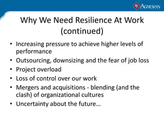 Why We Need Resilience At Work
           (continued)
• Increasing pressure to achieve higher levels of
  performance
• Outsourcing, downsizing and the fear of job loss
• Project overload
• Loss of control over our work
• Mergers and acquisitions - blending (and the
  clash) of organizational cultures
• Uncertainty about the future…
 