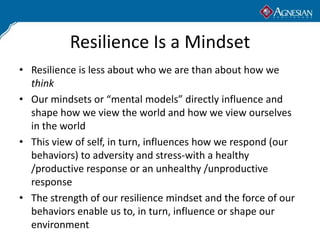 Resilience Is a Mindset
• Resilience is less about who we are than about how we
  think
• Our mindsets or “mental models” directly influence and
  shape how we view the world and how we view ourselves
  in the world
• This view of self, in turn, influences how we respond (our
  behaviors) to adversity and stress-with a healthy
  /productive response or an unhealthy /unproductive
  response
• The strength of our resilience mindset and the force of our
  behaviors enable us to, in turn, influence or shape our
  environment
 