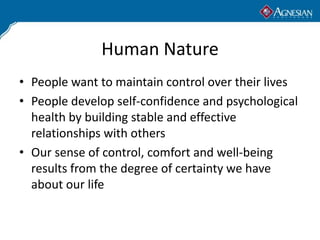 Human Nature
• People want to maintain control over their lives
• People develop self-confidence and psychological
  health by building stable and effective
  relationships with others
• Our sense of control, comfort and well-being
  results from the degree of certainty we have
  about our life
 