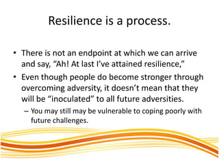 Resilience is a process.
• There is not an endpoint at which we can arrive
and say, “Ah! At last I’ve attained resilience,”
• Even though people do become stronger through
overcoming adversity, it doesn’t mean that they
will be “inoculated” to all future adversities.
– You may still may be vulnerable to coping poorly with
future challenges.
 