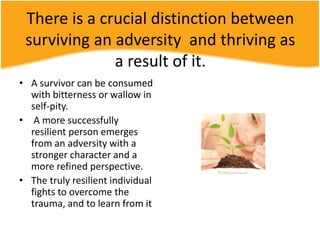 There is a crucial distinction between
surviving an adversity and thriving as
a result of it.
• A survivor can be consumed
with bitterness or wallow in
self-pity.
• A more successfully
resilient person emerges
from an adversity with a
stronger character and a
more refined perspective.
• The truly resilient individual
fights to overcome the
trauma, and to learn from it
 