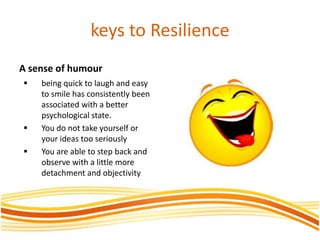 keys to Resilience
A sense of humour
 being quick to laugh and easy
to smile has consistently been
associated with a better
psychological state.
 You do not take yourself or
your ideas too seriously
 You are able to step back and
observe with a little more
detachment and objectivity
 