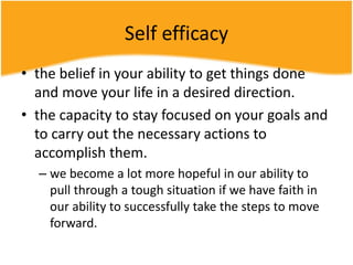 Self efficacy
• the belief in your ability to get things done
and move your life in a desired direction.
• the capacity to stay focused on your goals and
to carry out the necessary actions to
accomplish them.
– we become a lot more hopeful in our ability to
pull through a tough situation if we have faith in
our ability to successfully take the steps to move
forward.
 