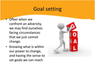 Goal setting
• Often when we
confront an adversity,
we may find ourselves
facing circumstances
that we just cannot
change.
• Knowing what is within
our power to change,
and having the sense to
set goals we can reach
 