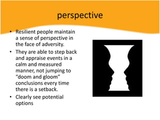 perspective
• Resilient people maintain
a sense of perspective in
the face of adversity.
• They are able to step back
and appraise events in a
calm and measured
manner, not jumping to
“doom and gloom”
conclusions every time
there is a setback.
• Clearly see potential
options
 