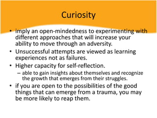 Curiosity
• imply an open-mindedness to experimenting with
different approaches that will increase your
ability to move through an adversity.
• Unsuccessful attempts are viewed as learning
experiences not as failures.
• Higher capacity for self-reflection.
– able to gain insights about themselves and recognize
the growth that emerges from their struggles.
• if you are open to the possibilities of the good
things that can emerge from a trauma, you may
be more likely to reap them.
 
