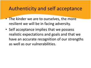 Authenticity and self acceptance
• The kinder we are to ourselves, the more
resilient we will be in facing adversity.
• Self acceptance implies that we possess
realistic expectations and goals and that we
have an accurate recognition of our strengths
as well as our vulnerabilities.
 