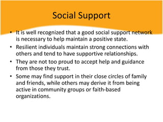 Social Support
• It is well recognized that a good social support network
is necessary to help maintain a positive state.
• Resilient individuals maintain strong connections with
others and tend to have supportive relationships.
• They are not too proud to accept help and guidance
from those they trust.
• Some may find support in their close circles of family
and friends, while others may derive it from being
active in community groups or faith-based
organizations.
 