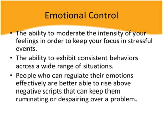 Emotional Control
• The ability to moderate the intensity of your
feelings in order to keep your focus in stressful
events.
• The ability to exhibit consistent behaviors
across a wide range of situations.
• People who can regulate their emotions
effectively are better able to rise above
negative scripts that can keep them
ruminating or despairing over a problem.
 