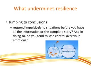 What undermines resilience
• Jumping to conclusions
– respond impulsively to situations before you have
all the information or the complete story? And in
doing so, do you tend to lose control over your
emotions?
 