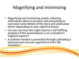 Magnifying and minimizing
• Magnifying and minimizing entails collecting
information about a scenario, but proceeding to
overvalue some details of the story and undervalue
others depending on your cognitive biases.
• Can you see how this might lead to a self fulfilling
prophecy if the overemphasis is on a situation’s
negative aspects?
• A resilient mindset is promoted through cultivating a
balanced and accurate appraisal of one’s life
situations.”
 