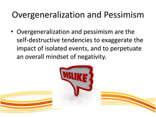 Overgeneralization and Pessimism
• Overgeneralization and pessimism are the
self-destructive tendencies to exaggerate the
impact of isolated events, and to perpetuate
an overall mindset of negativity.
 
