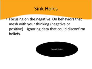 Sink Holes
• Focusing on the negative. On behaviors that
mesh with your thinking (negative or
positive)—ignoring data that could disconfirm
beliefs.
Tunnel Vision
 