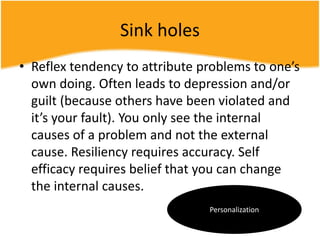 Sink holes
• Reflex tendency to attribute problems to one’s
own doing. Often leads to depression and/or
guilt (because others have been violated and
it’s your fault). You only see the internal
causes of a problem and not the external
cause. Resiliency requires accuracy. Self
efficacy requires belief that you can change
the internal causes.
Personalization
 