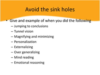 Avoid the sink holes
• Give and example of when you did the following
– Jumping to conclusions
– Tunnel vision
– Magnifying and minimizing
– Personalization
– Externalizing
– Over generalizing
– Mind reading
– Emotional reasoning
 