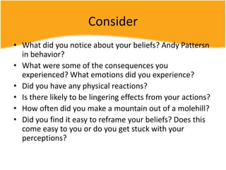 Consider
• What did you notice about your beliefs? Andy Pattersn
in behavior?
• What were some of the consequences you
experienced? What emotions did you experience?
• Did you have any physical reactions?
• Is there likely to be lingering effects from your actions?
• How often did you make a mountain out of a molehill?
• Did you find it easy to reframe your beliefs? Does this
come easy to you or do you get stuck with your
perceptions?
 