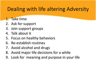 Dealing with life altering Adversity
1. Take time
2. Ask for support
3. Join support groups
4. Talk about it
5. Focus on healthy behaviors
6. Re-establish routines
7. Avoid alcohol and drugs
8. Avoid major life decisions for a while
9. Look for meaning and purpose in your life
 