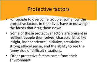 Protective factors
• For people to overcome trouble, somehow the
protective factors in their lives have to outweigh
the forces that drag them down.
• Some of these protective factors are present in
resilient people themselves, characteristics like
insight, independence, initiative, creativity, a
strong ethical sense, and the ability to see the
funny side of difficult situations.
• Other protective factors come from their
environment.
 
