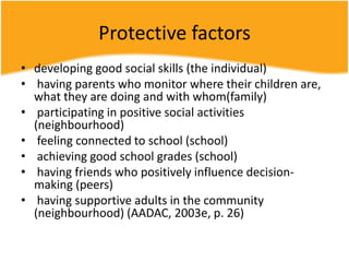 Protective factors
• developing good social skills (the individual)
• having parents who monitor where their children are,
what they are doing and with whom(family)
• participating in positive social activities
(neighbourhood)
• feeling connected to school (school)
• achieving good school grades (school)
• having friends who positively influence decision-
making (peers)
• having supportive adults in the community
(neighbourhood) (AADAC, 2003e, p. 26)
 