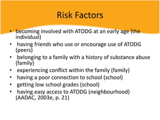Risk Factors
• becoming involved with ATODG at an early age (the
individual)
• having friends who use or encourage use of ATODG
(peers)
• belonging to a family with a history of substance abuse
(family)
• experiencing conflict within the family (family)
• having a poor connection to school (school)
• getting low school grades (school)
• having easy access to ATODG (neighbourhood)
(AADAC, 2003e, p. 21)
 