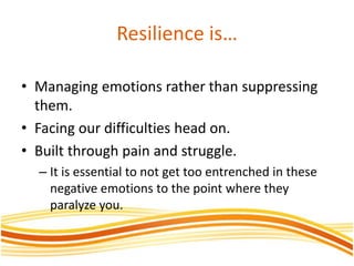 Resilience is…
• Managing emotions rather than suppressing
them.
• Facing our difficulties head on.
• Built through pain and struggle.
– It is essential to not get too entrenched in these
negative emotions to the point where they
paralyze you.
 
