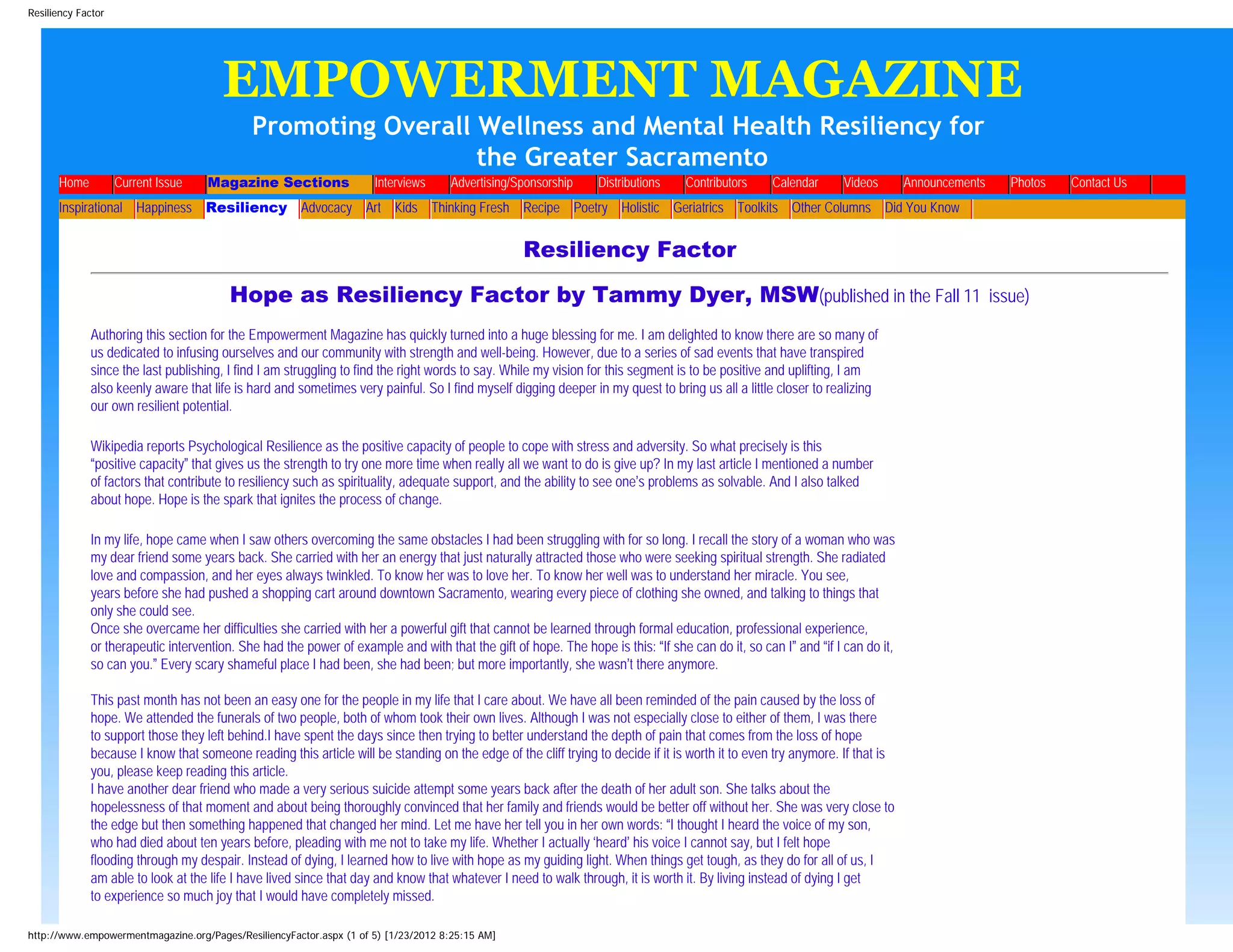 Resiliency Factor




                                         EMPOWERMENT MAGAZINE
                                             Promoting Overall Wellness and Mental Health Resiliency for
                                                               the Greater Sacramento
      Home          Current Issue       Magazine Sections              Interviews       Advertising/Sponsorship   Distributions       Contributors   Calendar   Videos       Announcements   Photos   Contact Us
      Inspirational Happiness Resiliency Advocacy Art Kids Thinking Fresh Recipe Poetry Holistic Geriatrics Toolkits Other Columns Did You Know
                       >            >                 >            >      >         >                >        >       >           >            >       >                 >             >




                                                                                                         Resiliency Factor

                                          Hope as Resiliency Factor by Tammy Dyer, MSW(published in the Fall 11 issue)
             Authoring this section for the Empowerment Magazine has quickly turned into a huge blessing for me. I am delighted to know there are so many of
             us dedicated to infusing ourselves and our community with strength and well-being. However, due to a series of sad events that have transpired
             since the last publishing, I find I am struggling to find the right words to say. While my vision for this segment is to be positive and uplifting, I am
             also keenly aware that life is hard and sometimes very painful. So I find myself digging deeper in my quest to bring us all a little closer to realizing
             our own resilient potential.

             Wikipedia reports Psychological Resilience as the positive capacity of people to cope with stress and adversity. So what precisely is this
             “positive capacity” that gives us the strength to try one more time when really all we want to do is give up? In my last article I mentioned a number
             of factors that contribute to resiliency such as spirituality, adequate support, and the ability to see one’s problems as solvable. And I also talked
             about hope. Hope is the spark that ignites the process of change.

             In my life, hope came when I saw others overcoming the same obstacles I had been struggling with for so long. I recall the story of a woman who was
             my dear friend some years back. She carried with her an energy that just naturally attracted those who were seeking spiritual strength. She radiated
             love and compassion, and her eyes always twinkled. To know her was to love her. To know her well was to understand her miracle. You see,
             years before she had pushed a shopping cart around downtown Sacramento, wearing every piece of clothing she owned, and talking to things that
             only she could see.
             Once she overcame her difficulties she carried with her a powerful gift that cannot be learned through formal education, professional experience,
             or therapeutic intervention. She had the power of example and with that the gift of hope. The hope is this: “If she can do it, so can I” and “if I can do it,
             so can you.” Every scary shameful place I had been, she had been; but more importantly, she wasn’t there anymore.

             This past month has not been an easy one for the people in my life that I care about. We have all been reminded of the pain caused by the loss of
             hope. We attended the funerals of two people, both of whom took their own lives. Although I was not especially close to either of them, I was there
             to support those they left behind.I have spent the days since then trying to better understand the depth of pain that comes from the loss of hope
             because I know that someone reading this article will be standing on the edge of the cliff trying to decide if it is worth it to even try anymore. If that is
             you, please keep reading this article.
             I have another dear friend who made a very serious suicide attempt some years back after the death of her adult son. She talks about the
             hopelessness of that moment and about being thoroughly convinced that her family and friends would be better off without her. She was very close to
             the edge but then something happened that changed her mind. Let me have her tell you in her own words: “I thought I heard the voice of my son,
             who had died about ten years before, pleading with me not to take my life. Whether I actually ‘heard’ his voice I cannot say, but I felt hope
             flooding through my despair. Instead of dying, I learned how to live with hope as my guiding light. When things get tough, as they do for all of us, I
             am able to look at the life I have lived since that day and know that whatever I need to walk through, it is worth it. By living instead of dying I get
             to experience so much joy that I would have completely missed.

http://www.empowermentmagazine.org/Pages/ResiliencyFactor.aspx (1 of 5) [1/23/2012 8:25:15 AM]
 