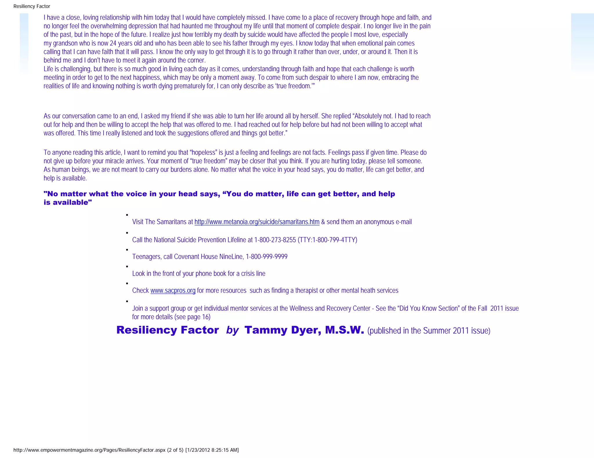 Resiliency Factor

             I have a close, loving relationship with him today that I would have completely missed. I have come to a place of recovery through hope and faith, and
             no longer feel the overwhelming depression that had haunted me throughout my life until that moment of complete despair. I no longer live in the pain
             of the past, but in the hope of the future. I realize just how terribly my death by suicide would have affected the people I most love, especially
             my grandson who is now 24 years old and who has been able to see his father through my eyes. I know today that when emotional pain comes
             calling that I can have faith that it will pass. I know the only way to get through it is to go through it rather than over, under, or around it. Then it is
             behind me and I don’t have to meet it again around the corner.
             Life is challenging, but there is so much good in living each day as it comes, understanding through faith and hope that each challenge is worth
             meeting in order to get to the next happiness, which may be only a moment away. To come from such despair to where I am now, embracing the
             realities of life and knowing nothing is worth dying prematurely for, I can only describe as ‘true freedom.’”



             As our conversation came to an end, I asked my friend if she was able to turn her life around all by herself. She replied “Absolutely not. I had to reach
             out for help and then be willing to accept the help that was offered to me. I had reached out for help before but had not been willing to accept what
             was offered. This time I really listened and took the suggestions offered and things got better.”

             To anyone reading this article, I want to remind you that “hopeless” is just a feeling and feelings are not facts. Feelings pass if given time. Please do
             not give up before your miracle arrives. Your moment of “true freedom” may be closer that you think. If you are hurting today, please tell someone.
             As human beings, we are not meant to carry our burdens alone. No matter what the voice in your head says, you do matter, life can get better, and
             help is available.

             "No matter what the voice in your head says, “You do matter, life can get better, and help
             is available"
                                               ■

                                                   Visit The Samaritans at http://www.metanoia.org/suicide/samaritans.htm & send them an anonymous e-mail
                                               ■

                                                   Call the National Suicide Prevention Lifeline at 1-800-273-8255 (TTY:1-800-799-4TTY)
                                               ■

                                                   Teenagers, call Covenant House NineLine, 1-800-999-9999
                                               ■

                                                   Look in the front of your phone book for a crisis line
                                               ■

                                                   Check www.sacpros.org for more resources such as finding a therapist or other mental heath services
                                               ■

                                                   Join a support group or get individual mentor services at the Wellness and Recovery Center - See the “Did You Know Section” of the Fall 2011 issue
                                                   for more details (see page 16)

                                          Resiliency Factor by Tammy Dyer, M.S.W. (published in the Summer 2011 issue)




http://www.empowermentmagazine.org/Pages/ResiliencyFactor.aspx (2 of 5) [1/23/2012 8:25:15 AM]
 