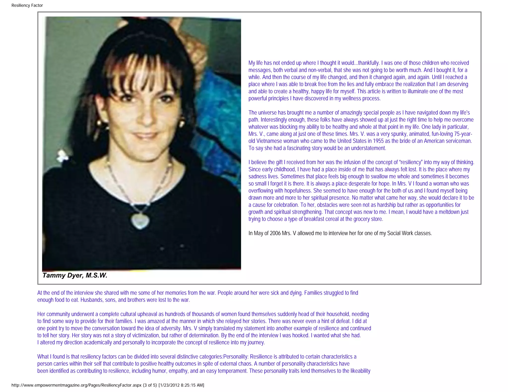 Resiliency Factor




                                                                                                                My life has not ended up where I thought it would...thankfully. I was one of those children who received
                                                                                                                messages, both verbal and non-verbal, that she was not going to be worth much. And I bought it, for a
                                                                                                                while. And then the course of my life changed, and then it changed again, and again. Until I reached a
                                                                                                                place where I was able to break free from the lies and fully embrace the realization that I am deserving
                                                                                                                and able to create a healthy, happy life for myself. This article is written to illuminate one of the most
                                                                                                                powerful principles I have discovered in my wellness process.

                                                                                                                The universe has brought me a number of amazingly special people as I have navigated down my life’s
                                                                                                                path. Interestingly enough, these folks have always showed up at just the right time to help me overcome
                                                                                                                whatever was blocking my ability to be healthy and whole at that point in my life. One lady in particular,
                                                                                                                Mrs. V., came along at just one of these times. Mrs. V. was a very spunky, animated, fun-loving 75-year-
                                                                                                                old Vietnamese woman who came to the United States in 1955 as the bride of an American serviceman.
                                                                                                                To say she had a fascinating story would be an understatement.

                                                                                                                I believe the gift I received from her was the infusion of the concept of “resiliency” into my way of thinking.
                                                                                                                Since early childhood, I have had a place inside of me that has always felt lost. It is the place where my
                                                                                                                sadness lives. Sometimes that place feels big enough to swallow me whole and sometimes it becomes
                                                                                                                so small I forget it is there. It is always a place desperate for hope. In Mrs. V I found a woman who was
                                                                                                                overflowing with hopefulness. She seemed to have enough for the both of us and I found myself being
                                                                                                                drawn more and more to her spiritual presence. No matter what came her way, she would declare it to be
                                                                                                                a cause for celebration. To her, obstacles were seen not as hardship but rather as opportunities for
                                                                                                                growth and spiritual strengthening. That concept was new to me. I mean, I would have a meltdown just
                                                                                                                trying to choose a type of breakfast cereal at the grocery store.

                                                                                                                In May of 2006 Mrs. V allowed me to interview her for one of my Social Work classes.




                Tammy Dyer, M.S.W.

             At the end of the interview she shared with me some of her memories from the war. People around her were sick and dying. Families struggled to find
             enough food to eat. Husbands, sons, and brothers were lost to the war.

             Her community underwent a complete cultural upheaval as hundreds of thousands of women found themselves suddenly head of their household, needing
             to find some way to provide for their families. I was amazed at the manner in which she relayed her stories. There was never even a hint of defeat. I did at
             one point try to move the conversation toward the idea of adversity. Mrs. V simply translated my statement into another example of resilience and continued
             to tell her story. Her story was not a story of victimization, but rather of determination. By the end of the interview I was hooked. I wanted what she had.
             I altered my direction academically and personally to incorporate the concept of resilience into my journey.

             What I found is that resiliency factors can be divided into several distinctive categories:Personality: Resilience is attributed to certain characteristics a
             person carries within their self that contribute to positive healthy outcomes in spite of external chaos. A number of personality characteristics have
             been identified as contributing to resilience, including humor, empathy, and an easy temperament. These personality traits lend themselves to the likeability

http://www.empowermentmagazine.org/Pages/ResiliencyFactor.aspx (3 of 5) [1/23/2012 8:25:15 AM]
 