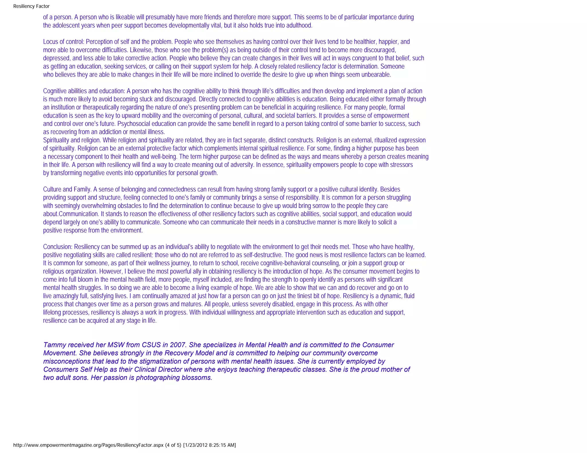 Resiliency Factor

             of a person. A person who is likeable will presumably have more friends and therefore more support. This seems to be of particular importance during
             the adolescent years when peer support becomes developmentally vital, but it also holds true into adulthood.

             Locus of control: Perception of self and the problem. People who see themselves as having control over their lives tend to be healthier, happier, and
             more able to overcome difficulties. Likewise, those who see the problem(s) as being outside of their control tend to become more discouraged,
             depressed, and less able to take corrective action. People who believe they can create changes in their lives will act in ways congruent to that belief, such
             as getting an education, seeking services, or calling on their support system for help. A closely related resiliency factor is determination. Someone
             who believes they are able to make changes in their life will be more inclined to override the desire to give up when things seem unbearable.

             Cognitive abilities and education: A person who has the cognitive ability to think through life’s difficulties and then develop and implement a plan of action
             is much more likely to avoid becoming stuck and discouraged. Directly connected to cognitive abilities is education. Being educated either formally through
             an institution or therapeutically regarding the nature of one’s presenting problem can be beneficial in acquiring resilience. For many people, formal
             education is seen as the key to upward mobility and the overcoming of personal, cultural, and societal barriers. It provides a sense of empowerment
             and control over one’s future. Psychosocial education can provide the same benefit in regard to a person taking control of some barrier to success, such
             as recovering from an addiction or mental illness.
             Spirituality and religion. While religion and spirituality are related, they are in fact separate, distinct constructs. Religion is an external, ritualized expression
             of spirituality. Religion can be an external protective factor which complements internal spiritual resilience. For some, finding a higher purpose has been
             a necessary component to their health and well-being. The term higher purpose can be defined as the ways and means whereby a person creates meaning
             in their life. A person with resiliency will find a way to create meaning out of adversity. In essence, spirituality empowers people to cope with stressors
             by transforming negative events into opportunities for personal growth.

             Culture and Family. A sense of belonging and connectedness can result from having strong family support or a positive cultural identity. Besides
             providing support and structure, feeling connected to one’s family or community brings a sense of responsibility. It is common for a person struggling
             with seemingly overwhelming obstacles to find the determination to continue because to give up would bring sorrow to the people they care
             about.Communication. It stands to reason the effectiveness of other resiliency factors such as cognitive abilities, social support, and education would
             depend largely on one’s ability to communicate. Someone who can communicate their needs in a constructive manner is more likely to solicit a
             positive response from the environment.

             Conclusion: Resiliency can be summed up as an individual’s ability to negotiate with the environment to get their needs met. Those who have healthy,
             positive negotiating skills are called resilient; those who do not are referred to as self-destructive. The good news is most resilience factors can be learned.
             It is common for someone, as part of their wellness journey, to return to school, receive cognitive-behavioral counseling, or join a support group or
             religious organization. However, I believe the most powerful ally in obtaining resiliency is the introduction of hope. As the consumer movement begins to
             come into full bloom in the mental health field, more people, myself included, are finding the strength to openly identify as persons with significant
             mental health struggles. In so doing we are able to become a living example of hope. We are able to show that we can and do recover and go on to
             live amazingly full, satisfying lives. I am continually amazed at just how far a person can go on just the tiniest bit of hope. Resiliency is a dynamic, fluid
             process that changes over time as a person grows and matures. All people, unless severely disabled, engage in this process. As with other
             lifelong processes, resiliency is always a work in progress. With individual willingness and appropriate intervention such as education and support,
             resilience can be acquired at any stage in life.


             Tammy received her MSW from CSUS in 2007. She specializes in Mental Health and is committed to the Consumer
             Movement. She believes strongly in the Recovery Model and is committed to helping our community overcome
             misconceptions that lead to the stigmatization of persons with mental health issues. She is currently employed by
             Consumers Self Help as their Clinical Director where she enjoys teaching therapeutic classes. She is the proud mother of
             two adult sons. Her passion is photographing blossoms.




http://www.empowermentmagazine.org/Pages/ResiliencyFactor.aspx (4 of 5) [1/23/2012 8:25:15 AM]
 