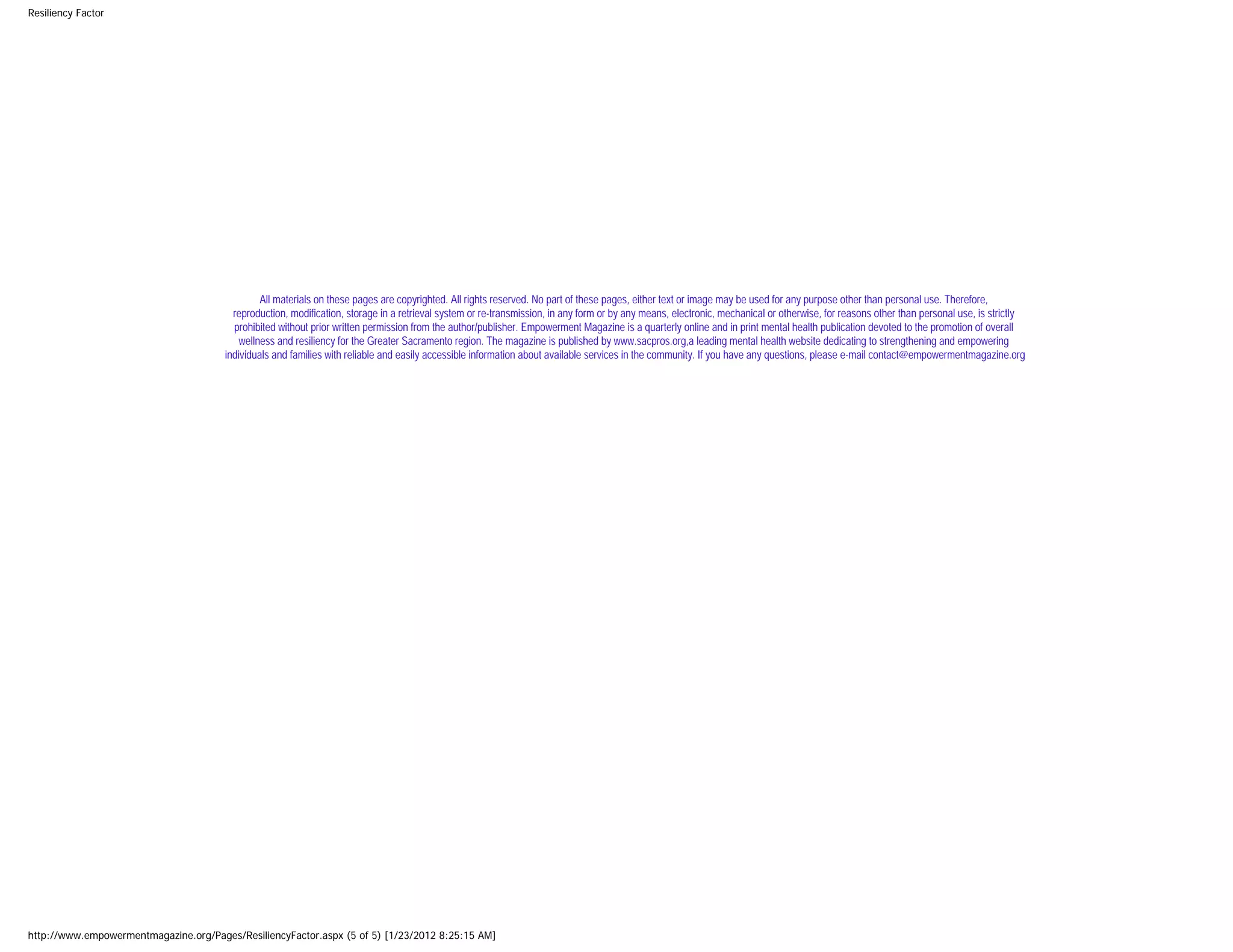 Resiliency Factor




                                                All materials on these pages are copyrighted. All rights reserved. No part of these pages, either text or image may be used for any purpose other than personal use. Therefore,
                                         reproduction, modification, storage in a retrieval system or re-transmission, in any form or by any means, electronic, mechanical or otherwise, for reasons other than personal use, is strictly
                                         prohibited without prior written permission from the author/publisher. Empowerment Magazine is a quarterly online and in print mental health publication devoted to the promotion of overall
                                           wellness and resiliency for the Greater Sacramento region. The magazine is published by www.sacpros.org,a leading mental health website dedicating to strengthening and empowering
                                       individuals and families with reliable and easily accessible information about available services in the community. If you have any questions, please e-mail contact@empowermentmagazine.org




http://www.empowermentmagazine.org/Pages/ResiliencyFactor.aspx (5 of 5) [1/23/2012 8:25:15 AM]
 