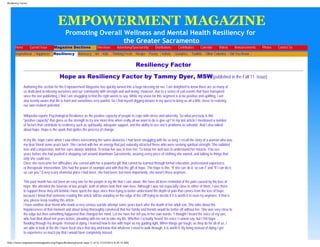 Resiliency Factor




                                         EMPOWERMENT MAGAZINE
                                             Promoting Overall Wellness and Mental Health Resiliency for
                                                               the Greater Sacramento
      Home          Current Issue       Magazine Sections              Interviews       Advertising/Sponsorship   Distributions       Contributors   Calendar   Videos       Announcements   Photos   Contact Us
      Inspirational Happiness Resiliency Advocacy Art Kids Thinking Fresh Recipe Poetry Holistic Geriatrics Toolkits Other Columns Did You Know
                       >            >                 >            >      >         >                >        >       >           >            >       >                 >             >




                                                                                                         Resiliency Factor

                                          Hope as Resiliency Factor by Tammy Dyer, MSW(published in the Fall 11 issue)
             Authoring this section for the Empowerment Magazine has quickly turned into a huge blessing for me. I am delighted to know there are so many of
             us dedicated to infusing ourselves and our community with strength and well-being. However, due to a series of sad events that have transpired
             since the last publishing, I find I am struggling to find the right words to say. While my vision for this segment is to be positive and uplifting, I am
             also keenly aware that life is hard and sometimes very painful. So I find myself digging deeper in my quest to bring us all a little closer to realizing
             our own resilient potential.

             Wikipedia reports Psychological Resilience as the positive capacity of people to cope with stress and adversity. So what precisely is this
             “positive capacity” that gives us the strength to try one more time when really all we want to do is give up? In my last article I mentioned a number
             of factors that contribute to resiliency such as spirituality, adequate support, and the ability to see one’s problems as solvable. And I also talked
             about hope. Hope is the spark that ignites the process of change.

             In my life, hope came when I saw others overcoming the same obstacles I had been struggling with for so long. I recall the story of a woman who was
             my dear friend some years back. She carried with her an energy that just naturally attracted those who were seeking spiritual strength. She radiated
             love and compassion, and her eyes always twinkled. To know her was to love her. To know her well was to understand her miracle. You see,
             years before she had pushed a shopping cart around downtown Sacramento, wearing every piece of clothing she owned, and talking to things that
             only she could see.
             Once she overcame her difficulties she carried with her a powerful gift that cannot be learned through formal education, professional experience,
             or therapeutic intervention. She had the power of example and with that the gift of hope. The hope is this: “If she can do it, so can I” and “if I can do it,
             so can you.” Every scary shameful place I had been, she had been; but more importantly, she wasn’t there anymore.

             This past month has not been an easy one for the people in my life that I care about. We have all been reminded of the pain caused by the loss of
             hope. We attended the funerals of two people, both of whom took their own lives. Although I was not especially close to either of them, I was there
             to support those they left behind.I have spent the days since then trying to better understand the depth of pain that comes from the loss of hope
             because I know that someone reading this article will be standing on the edge of the cliff trying to decide if it is worth it to even try anymore. If that is
             you, please keep reading this article.
             I have another dear friend who made a very serious suicide attempt some years back after the death of her adult son. She talks about the
             hopelessness of that moment and about being thoroughly convinced that her family and friends would be better off without her. She was very close to
             the edge but then something happened that changed her mind. Let me have her tell you in her own words: “I thought I heard the voice of my son,
             who had died about ten years before, pleading with me not to take my life. Whether I actually ‘heard’ his voice I cannot say, but I felt hope
             flooding through my despair. Instead of dying, I learned how to live with hope as my guiding light. When things get tough, as they do for all of us, I
             am able to look at the life I have lived since that day and know that whatever I need to walk through, it is worth it. By living instead of dying I get
             to experience so much joy that I would have completely missed.

http://www.empowermentmagazine.org/Pages/ResiliencyFactor.aspx (1 of 5) [1/23/2012 8:25:15 AM]
 