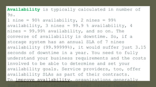 Availability is typically calculated in number of
9s.
1 nine = 90% availability, 2 nines = 99%
availability, 3 nines = 99.9 % availability, 4
nines = 99.99% availability, and so on. The
converse of availability is downtime. So, if a
storage system has an annual SLA of 7 nines
availability (99.99999%), it would suffer just 3.15
seconds of downtime in a year. You need to fully
understand your business requirements and the costs
involved to be able to determine and set your
availability goals. Service providers, too, offer
availability SLAs as part of their contracts.
To improve availability, organizations generally
use replication techniques that create redundant
 