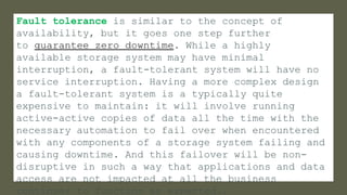 Fault tolerance is similar to the concept of
availability, but it goes one step further
to guarantee zero downtime. While a highly
available storage system may have minimal
interruption, a fault-tolerant system will have no
service interruption. Having a more complex design
a fault-tolerant system is a typically quite
expensive to maintain: it will involve running
active-active copies of data all the time with the
necessary automation to fail over when encountered
with any components of a storage system failing and
causing downtime. And this failover will be non-
disruptive in such a way that applications and data
access are not impacted at all the business
continues to function as expected..
 
