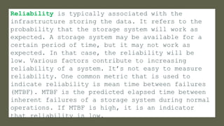 Reliability is typically associated with the
infrastructure storing the data. It refers to the
probability that the storage system will work as
expected. A storage system may be available for a
certain period of time, but it may not work as
expected. In that case, the reliability will be
low. Various factors contribute to increasing
reliability of a system. It’s not easy to measure
reliability. One common metric that is used to
indicate reliability is mean time between failures
(MTBF). MTBF is the predicted elapsed time between
inherent failures of a storage system during normal
operations. If MTBF is high, it is an indicator
that reliability is low.
 