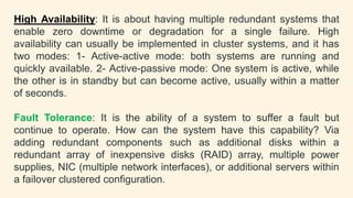 High Availability: It is about having multiple redundant systems that
enable zero downtime or degradation for a single failure. High
availability can usually be implemented in cluster systems, and it has
two modes: 1- Active-active mode: both systems are running and
quickly available. 2- Active-passive mode: One system is active, while
the other is in standby but can become active, usually within a matter
of seconds.
Fault Tolerance: It is the ability of a system to suffer a fault but
continue to operate. How can the system have this capability? Via
adding redundant components such as additional disks within a
redundant array of inexpensive disks (RAID) array, multiple power
supplies, NIC (multiple network interfaces), or additional servers within
a failover clustered configuration.
 