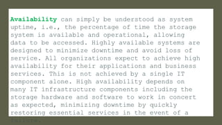 Availability can simply be understood as system
uptime, i.e., the percentage of time the storage
system is available and operational, allowing
data to be accessed. Highly available systems are
designed to minimize downtime and avoid loss of
service. All organizations expect to achieve high
availability for their applications and business
services. This is not achieved by a single IT
component alone. High availability depends on
many IT infrastructure components including the
storage hardware and software to work in concert
as expected, minimizing downtime by quickly
restoring essential services in the event of a
failure.
 