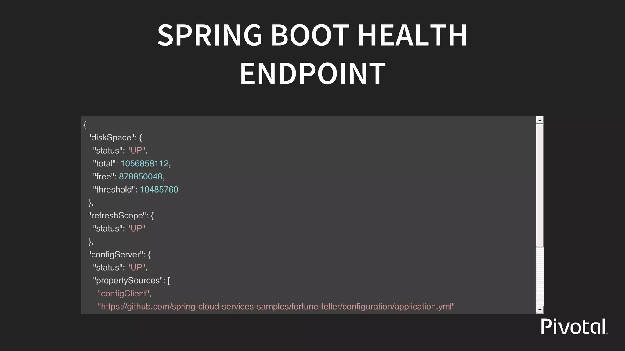 SPRING	BOOT	HEALTH
ENDPOINT
{
"diskSpace": {
"status": "UP",
"total": 1056858112,
"free": 878850048,
"threshold": 10485760
},
"refreshScope": {
"status": "UP"
},
"configServer": {
"status": "UP",
"propertySources": [
"configClient",
"https://github.com/spring-cloud-services-samples/fortune-teller/configuration/application.yml"
]
},
"hystrix": {
 