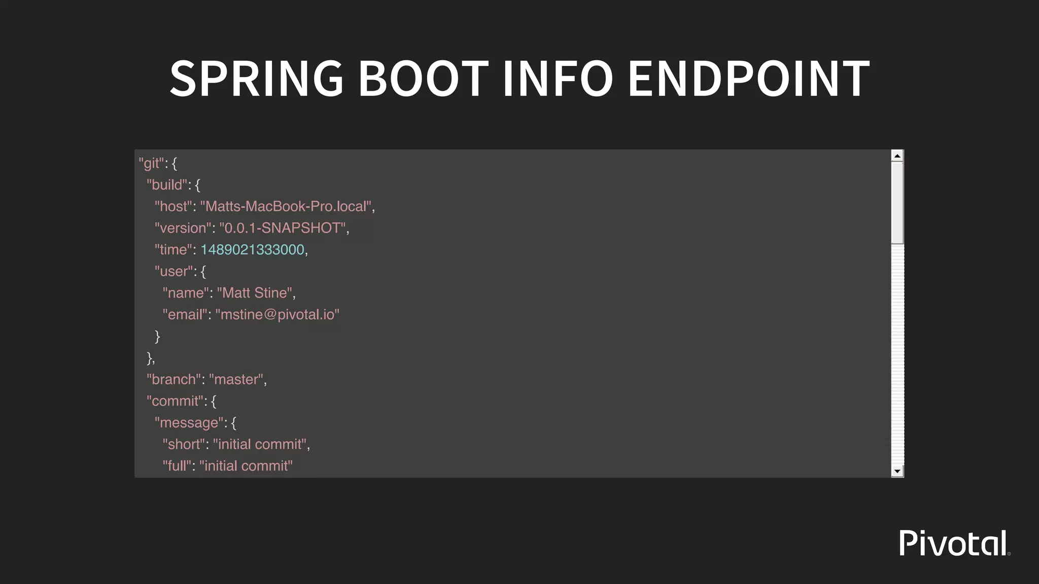 SPRING	BOOT	INFO	ENDPOINT
"git": {
"build": {
"host": "Matts-MacBook-Pro.local",
"version": "0.0.1-SNAPSHOT",
"time": 1489021333000,
"user": {
"name": "Matt Stine",
"email": "mstine@pivotal.io"
}
},
"branch": "master",
"commit": {
"message": {
"short": "initial commit",
"full": "initial commit"
},
"id": "9b624974e417693cf921b9abc50b5af4ea0b6dde",
"id.describe-short": "9b62497-dirty",
"id.abbrev": "9b62497",
"id.describe": "9b62497-dirty",
 