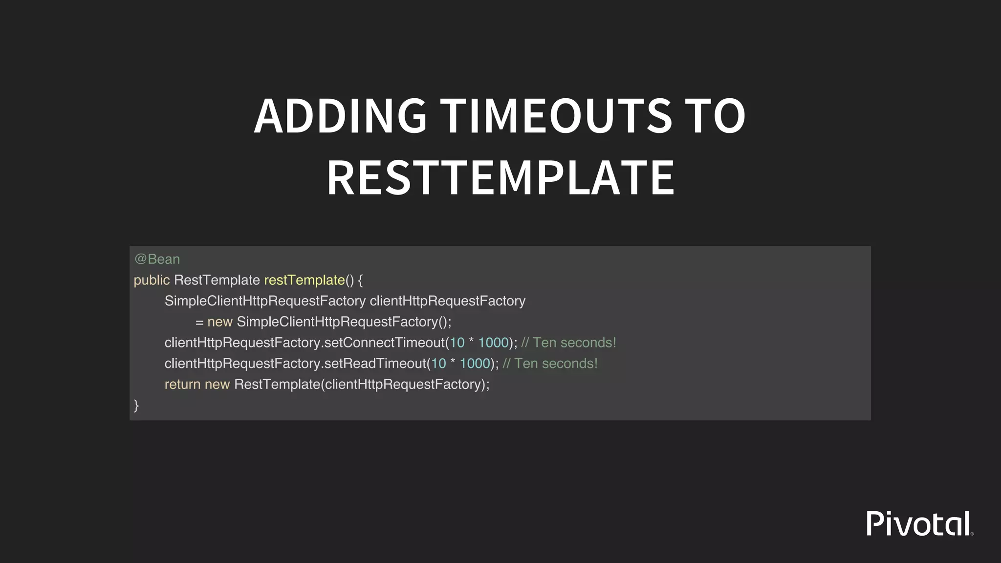 ADDING	TIMEOUTS	TO
RESTTEMPLATE
@Bean
public RestTemplate restTemplate() {
SimpleClientHttpRequestFactory clientHttpRequestFactory
= new SimpleClientHttpRequestFactory();
clientHttpRequestFactory.setConnectTimeout(10 * 1000); // Ten seconds!
clientHttpRequestFactory.setReadTimeout(10 * 1000); // Ten seconds!
return new RestTemplate(clientHttpRequestFactory);
}
 