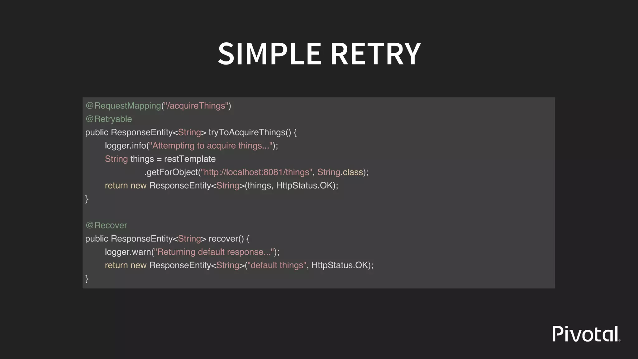 SIMPLE	RETRY
@RequestMapping("/acquireThings")
@Retryable
public ResponseEntity<String> tryToAcquireThings() {
logger.info("Attempting to acquire things...");
String things = restTemplate
.getForObject("http://localhost:8081/things", String.class);
return new ResponseEntity<String>(things, HttpStatus.OK);
}
@Recover
public ResponseEntity<String> recover() {
logger.warn("Returning default response...");
return new ResponseEntity<String>("default things", HttpStatus.OK);
}
 