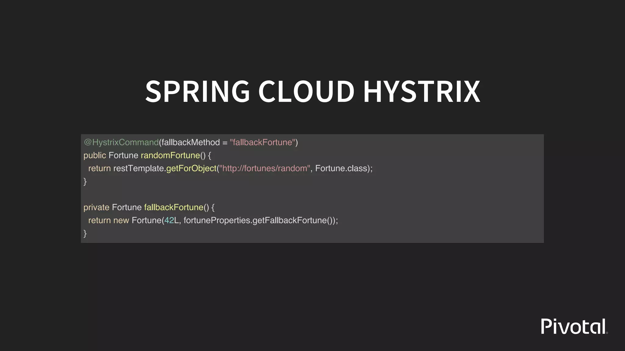 SPRING	CLOUD	HYSTRIX
@HystrixCommand(fallbackMethod = "fallbackFortune")
public Fortune randomFortune() {
return restTemplate.getForObject("http://fortunes/random", Fortune.class);
}
private Fortune fallbackFortune() {
return new Fortune(42L, fortuneProperties.getFallbackFortune());
}
 