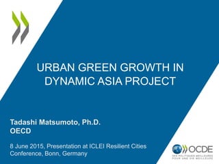 URBAN GREEN GROWTH IN
DYNAMIC ASIA PROJECT
Tadashi Matsumoto, Ph.D.
OECD
8 June 2015, Presentation at ICLEI Resilient Cities
Conference, Bonn, Germany
 