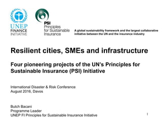 Resilient cities, SMEs and infrastructure
Four pioneering projects of the UN’s Principles for
Sustainable Insurance (PSI) Initiative
International Disaster & Risk Conference
August 2016, Davos
Butch Bacani
Programme Leader
UNEP FI Principles for Sustainable Insurance Initiative 1
A global sustainability framework and the largest collaborative
initiative between the UN and the insurance industry
 