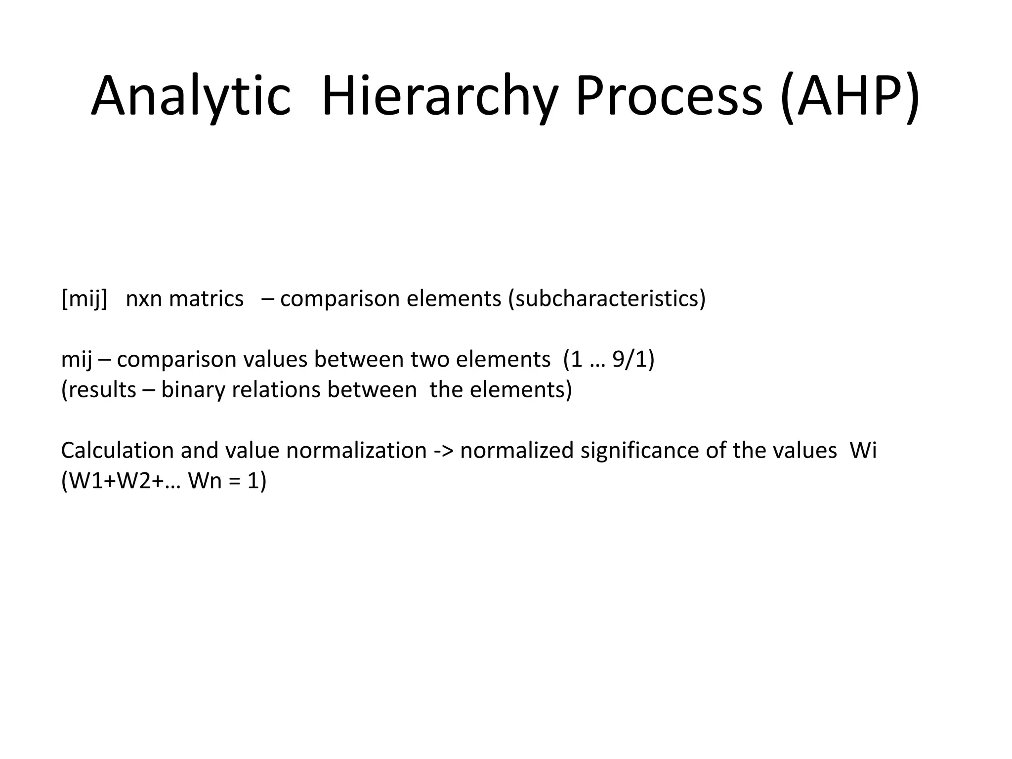 Analytic Hierarchy Process (AHP)


[mij] nxn matrics – comparison elements (subcharacteristics)

mij – comparison values between two elements (1 … 9/1)
(results – binary relations between the elements)

Calculation and value normalization -> normalized significance of the values Wi
(W1+W2+… Wn = 1)
 