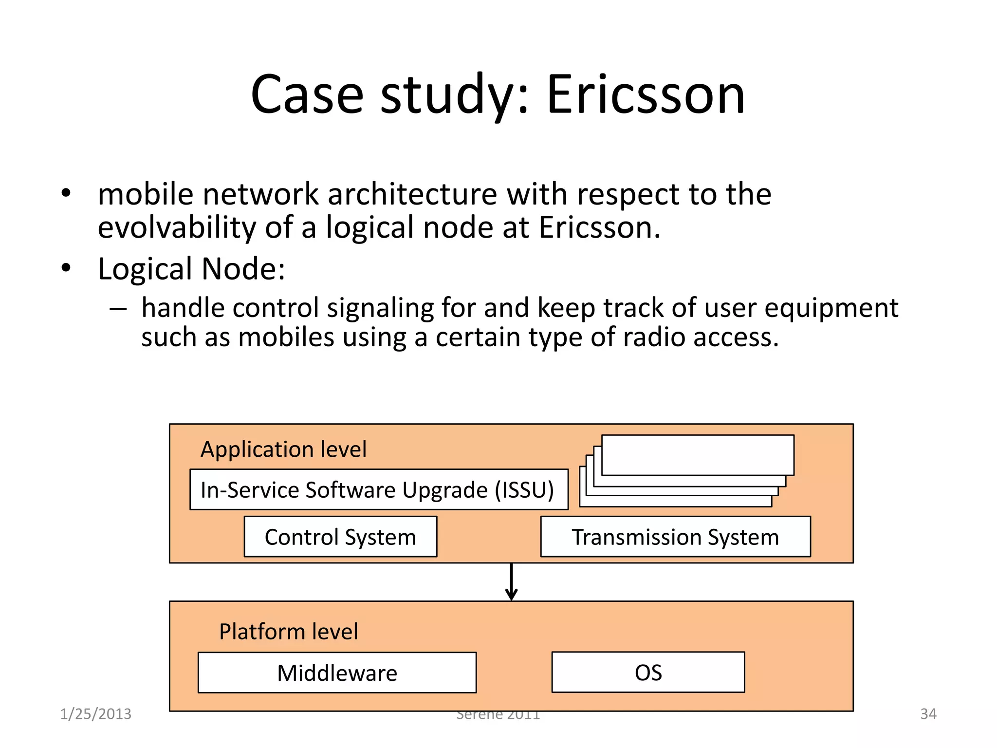 Case study: Ericsson
• mobile network architecture with respect to the
  evolvability of a logical node at Ericsson.
• Logical Node:
      – handle control signaling for and keep track of user equipment
        such as mobiles using a certain type of radio access.


             Application level
             In-Service Software Upgrade (ISSU)
                   Control System                  Transmission System


              Platform level
                    Middleware                          OS
1/25/2013                            Serene 2011                         34
 